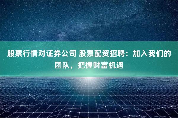 股票行情对证券公司 股票配资招聘：加入我们的团队，把握财富机遇