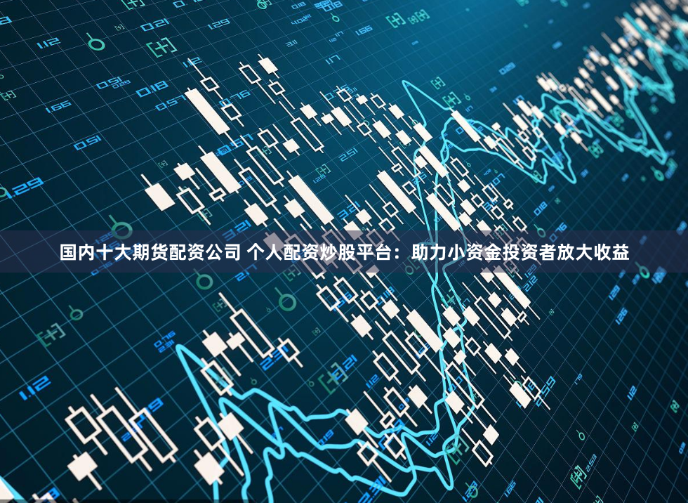 国内十大期货配资公司 个人配资炒股平台：助力小资金投资者放大收益