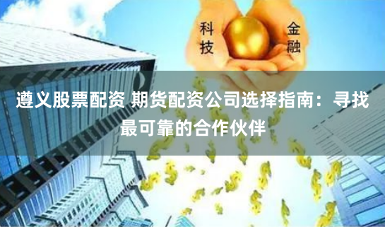 遵义股票配资 期货配资公司选择指南：寻找最可靠的合作伙伴