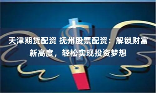 天津期货配资 抚州股票配资：解锁财富新高度，轻松实现投资梦想