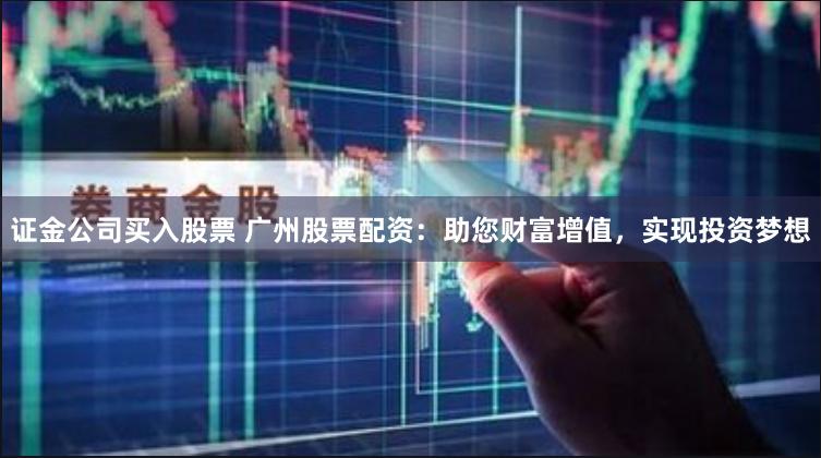 证金公司买入股票 广州股票配资：助您财富增值，实现投资梦想