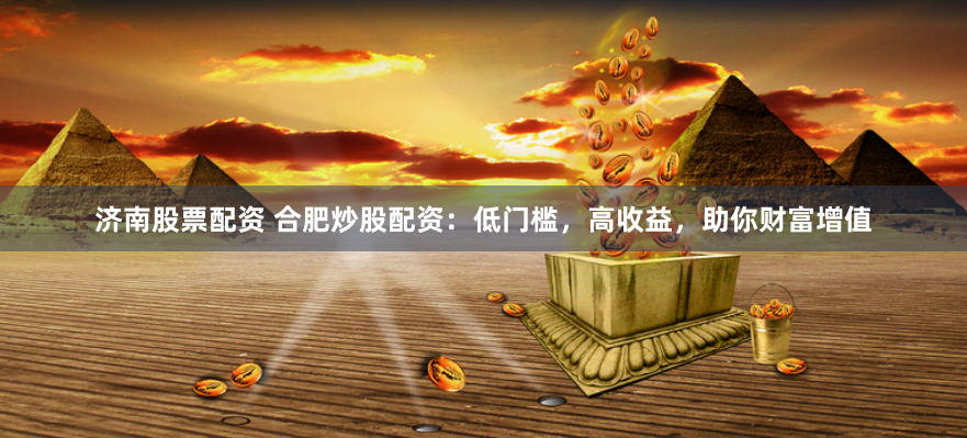 济南股票配资 合肥炒股配资：低门槛，高收益，助你财富增值