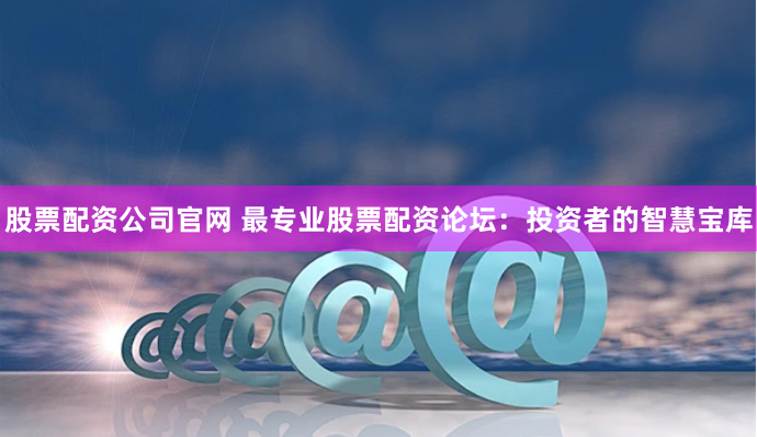 股票配资公司官网 最专业股票配资论坛：投资者的智慧宝库